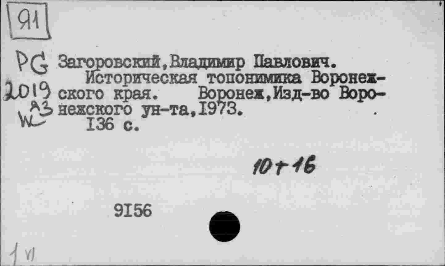 ﻿
VG
1015
Загоровский, Владимир Павлович.
Историческая топонимика Воронежского края.	Воронеж,Изд-во Воро-
нежского ун-та,1973.
136 с.
югіб
9156
4 V/